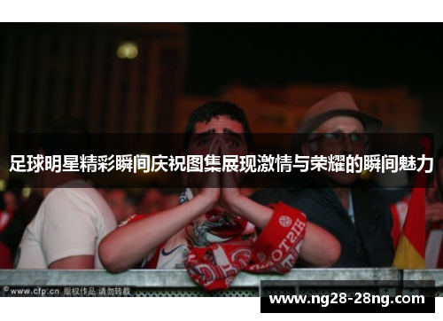 足球明星精彩瞬间庆祝图集展现激情与荣耀的瞬间魅力