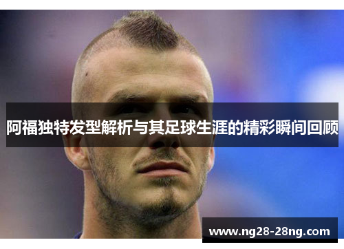 阿福独特发型解析与其足球生涯的精彩瞬间回顾