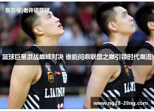 篮球巨星激战巅峰对决 谁能问鼎联盟之巅引领时代潮流