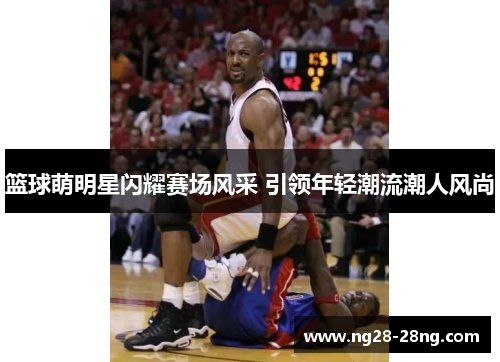 篮球萌明星闪耀赛场风采 引领年轻潮流潮人风尚