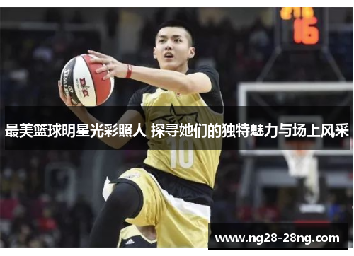 最美篮球明星光彩照人 探寻她们的独特魅力与场上风采