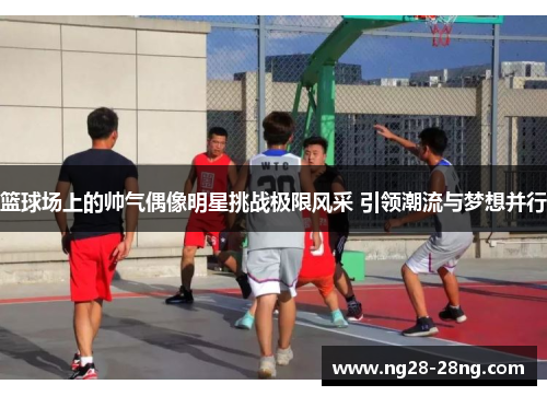 篮球场上的帅气偶像明星挑战极限风采 引领潮流与梦想并行