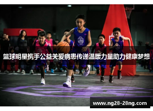 篮球明星携手公益关爱病患传递温暖力量助力健康梦想