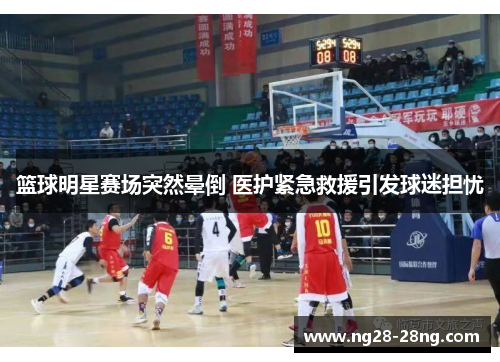 篮球明星赛场突然晕倒 医护紧急救援引发球迷担忧