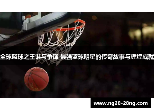 全球篮球之王谁与争锋 最强篮球明星的传奇故事与辉煌成就
